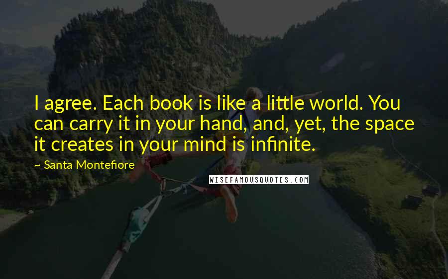 Santa Montefiore Quotes: I agree. Each book is like a little world. You can carry it in your hand, and, yet, the space it creates in your mind is infinite.