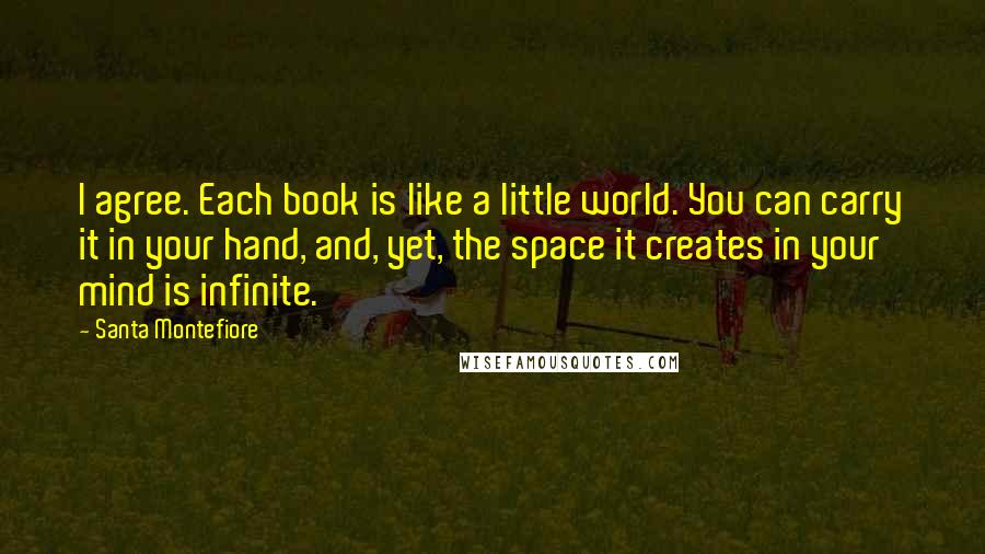 Santa Montefiore Quotes: I agree. Each book is like a little world. You can carry it in your hand, and, yet, the space it creates in your mind is infinite.