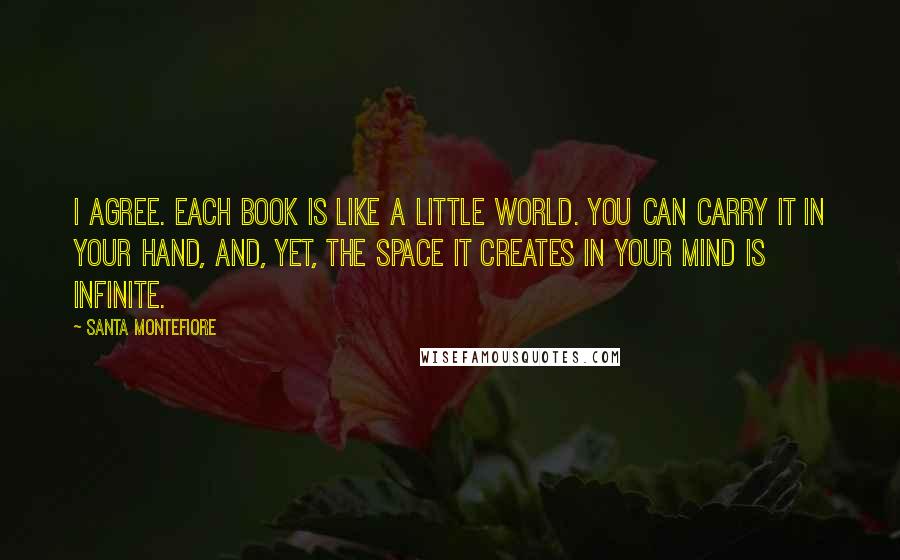 Santa Montefiore Quotes: I agree. Each book is like a little world. You can carry it in your hand, and, yet, the space it creates in your mind is infinite.