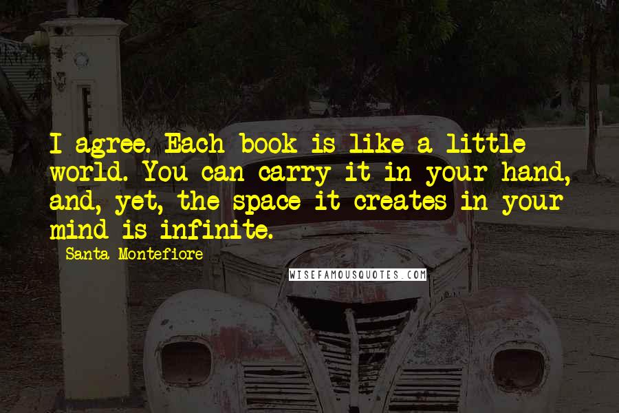 Santa Montefiore Quotes: I agree. Each book is like a little world. You can carry it in your hand, and, yet, the space it creates in your mind is infinite.