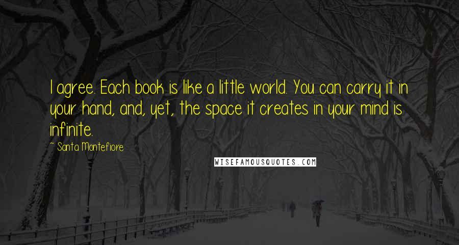 Santa Montefiore Quotes: I agree. Each book is like a little world. You can carry it in your hand, and, yet, the space it creates in your mind is infinite.