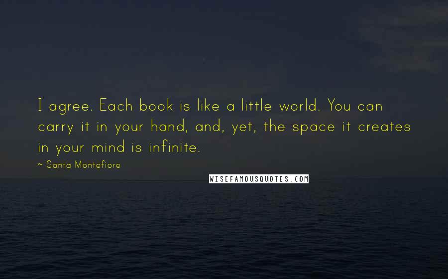 Santa Montefiore Quotes: I agree. Each book is like a little world. You can carry it in your hand, and, yet, the space it creates in your mind is infinite.