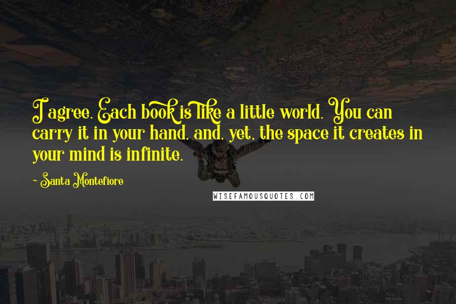 Santa Montefiore Quotes: I agree. Each book is like a little world. You can carry it in your hand, and, yet, the space it creates in your mind is infinite.