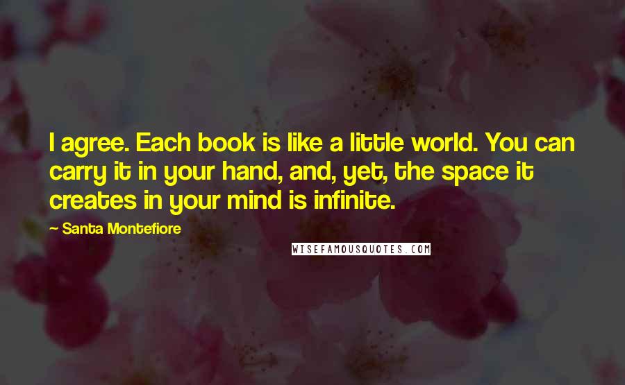 Santa Montefiore Quotes: I agree. Each book is like a little world. You can carry it in your hand, and, yet, the space it creates in your mind is infinite.