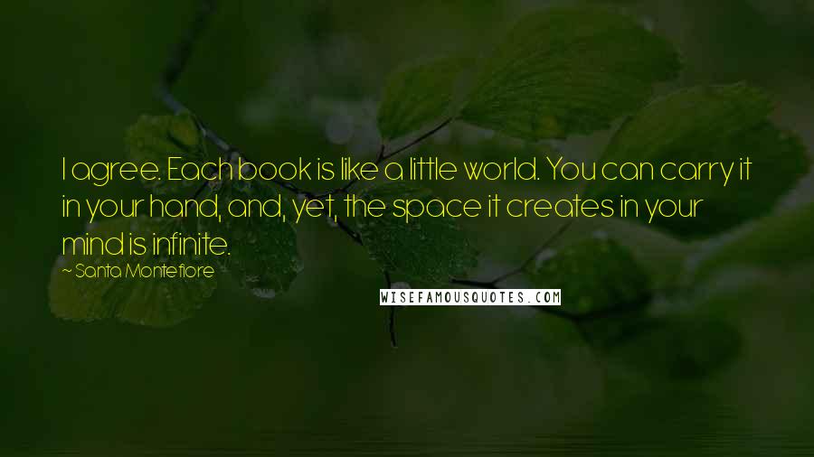 Santa Montefiore Quotes: I agree. Each book is like a little world. You can carry it in your hand, and, yet, the space it creates in your mind is infinite.