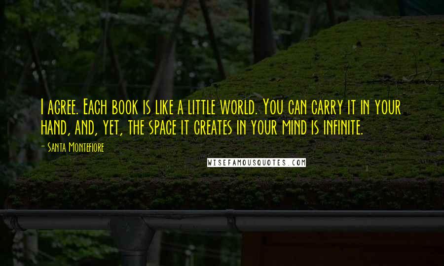 Santa Montefiore Quotes: I agree. Each book is like a little world. You can carry it in your hand, and, yet, the space it creates in your mind is infinite.