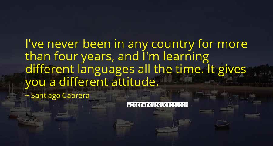 Santiago Cabrera Quotes: I've never been in any country for more than four years, and I'm learning different languages all the time. It gives you a different attitude.