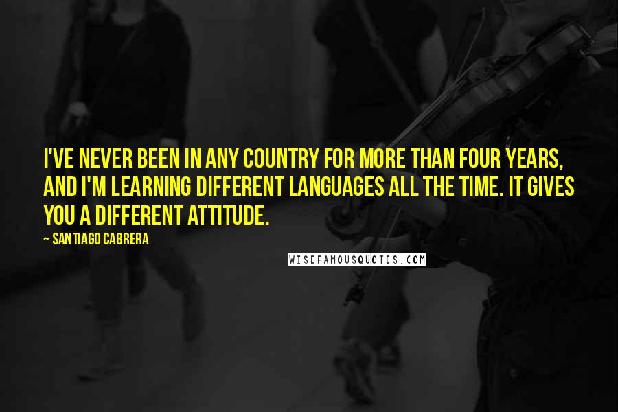 Santiago Cabrera Quotes: I've never been in any country for more than four years, and I'm learning different languages all the time. It gives you a different attitude.