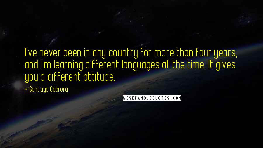 Santiago Cabrera Quotes: I've never been in any country for more than four years, and I'm learning different languages all the time. It gives you a different attitude.