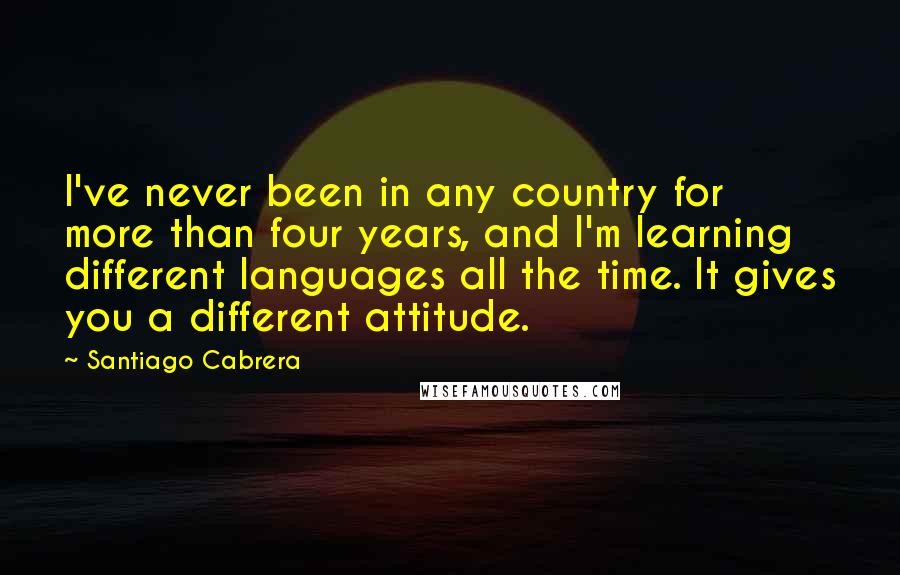 Santiago Cabrera Quotes: I've never been in any country for more than four years, and I'm learning different languages all the time. It gives you a different attitude.