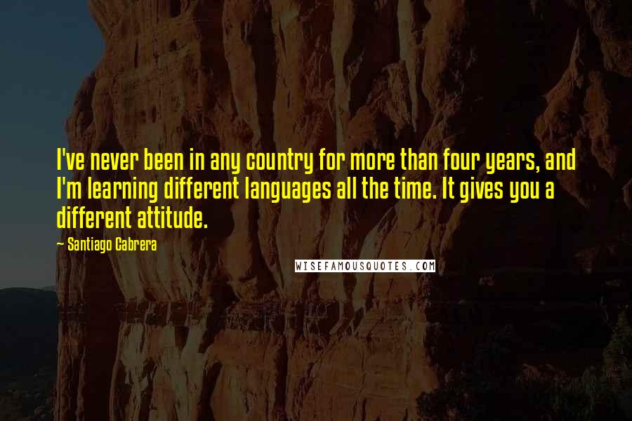 Santiago Cabrera Quotes: I've never been in any country for more than four years, and I'm learning different languages all the time. It gives you a different attitude.