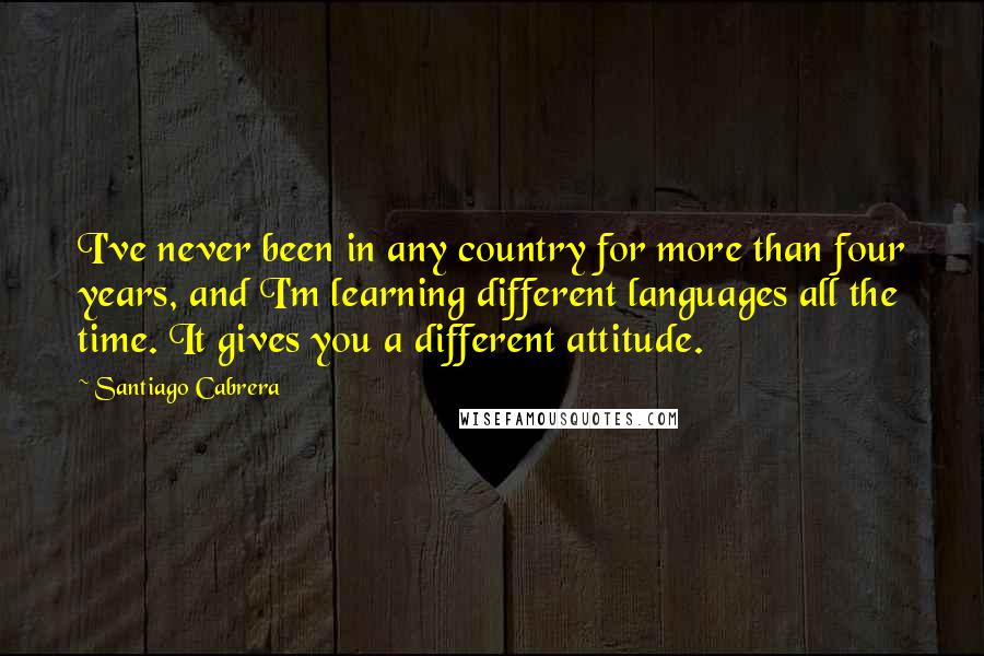Santiago Cabrera Quotes: I've never been in any country for more than four years, and I'm learning different languages all the time. It gives you a different attitude.