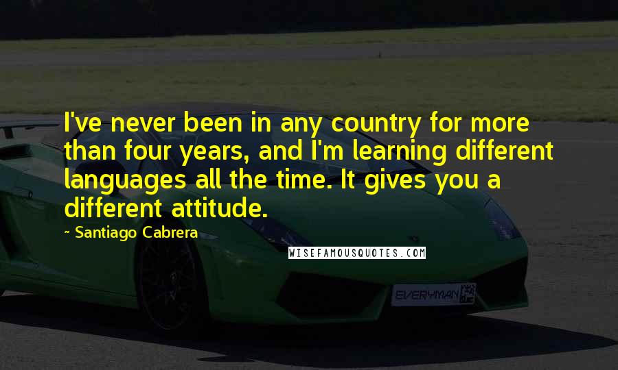 Santiago Cabrera Quotes: I've never been in any country for more than four years, and I'm learning different languages all the time. It gives you a different attitude.