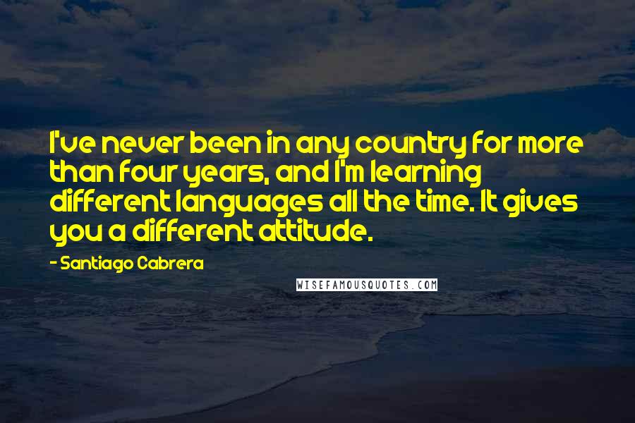 Santiago Cabrera Quotes: I've never been in any country for more than four years, and I'm learning different languages all the time. It gives you a different attitude.