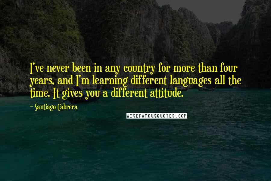 Santiago Cabrera Quotes: I've never been in any country for more than four years, and I'm learning different languages all the time. It gives you a different attitude.