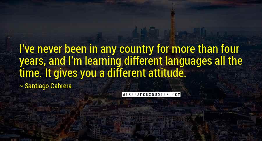 Santiago Cabrera Quotes: I've never been in any country for more than four years, and I'm learning different languages all the time. It gives you a different attitude.
