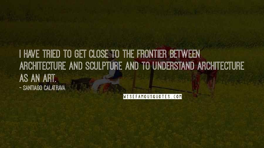Santiago Calatrava Quotes: I have tried to get close to the frontier between architecture and sculpture and to understand architecture as an art.