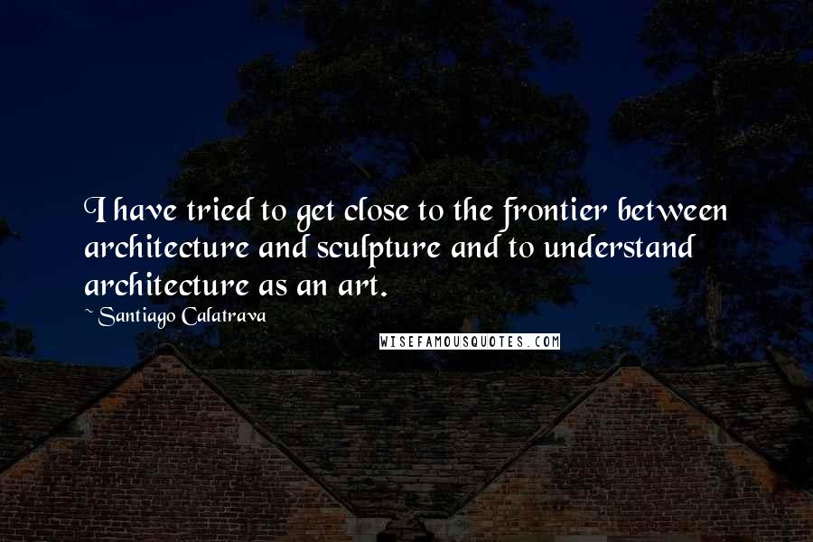 Santiago Calatrava Quotes: I have tried to get close to the frontier between architecture and sculpture and to understand architecture as an art.