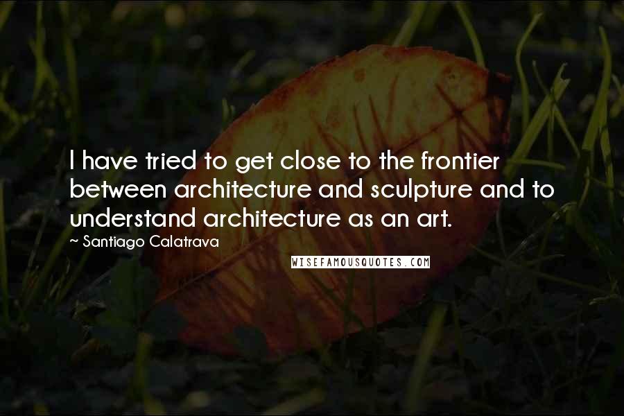 Santiago Calatrava Quotes: I have tried to get close to the frontier between architecture and sculpture and to understand architecture as an art.