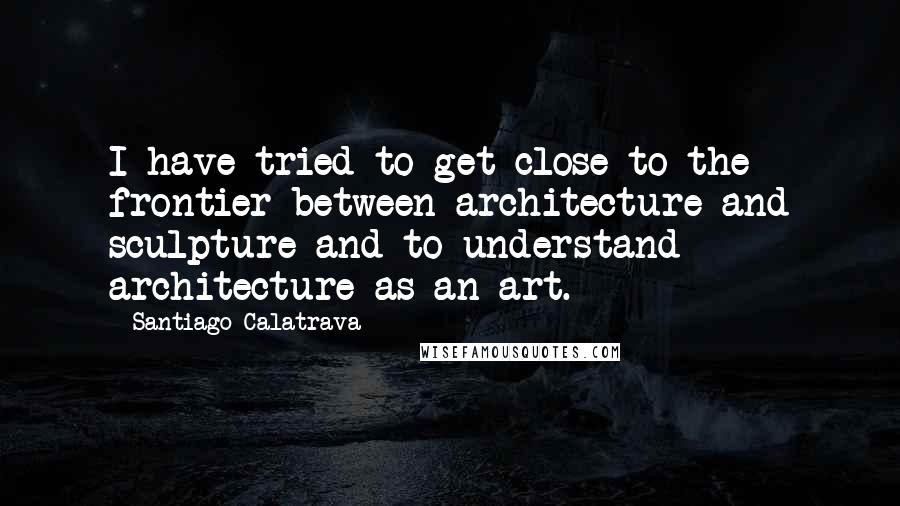 Santiago Calatrava Quotes: I have tried to get close to the frontier between architecture and sculpture and to understand architecture as an art.
