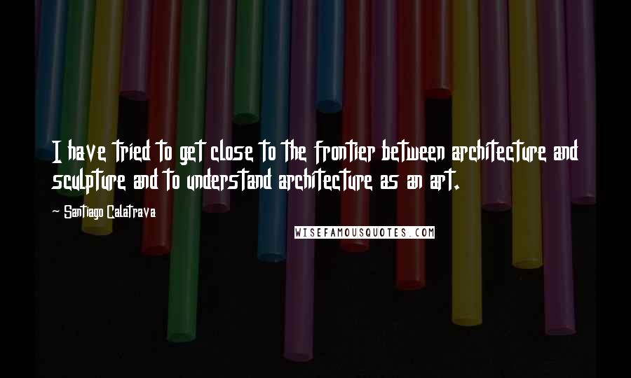 Santiago Calatrava Quotes: I have tried to get close to the frontier between architecture and sculpture and to understand architecture as an art.