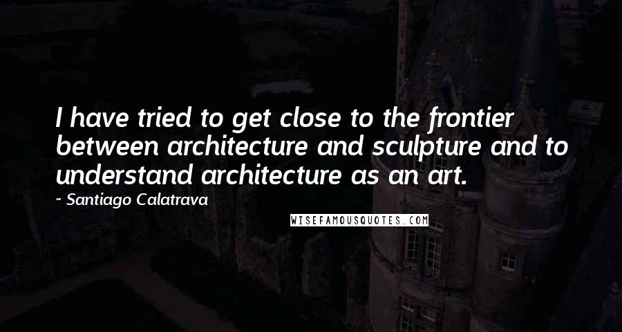 Santiago Calatrava Quotes: I have tried to get close to the frontier between architecture and sculpture and to understand architecture as an art.