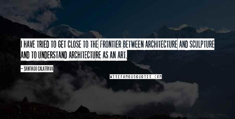 Santiago Calatrava Quotes: I have tried to get close to the frontier between architecture and sculpture and to understand architecture as an art.