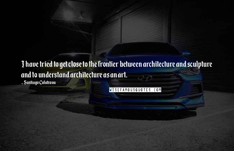 Santiago Calatrava Quotes: I have tried to get close to the frontier between architecture and sculpture and to understand architecture as an art.