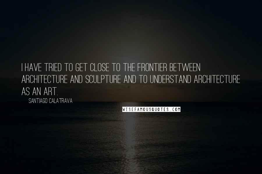 Santiago Calatrava Quotes: I have tried to get close to the frontier between architecture and sculpture and to understand architecture as an art.