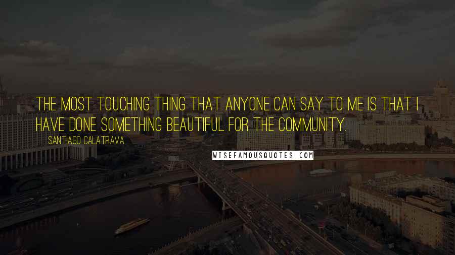 Santiago Calatrava Quotes: The most touching thing that anyone can say to me is that I have done something beautiful for the community.