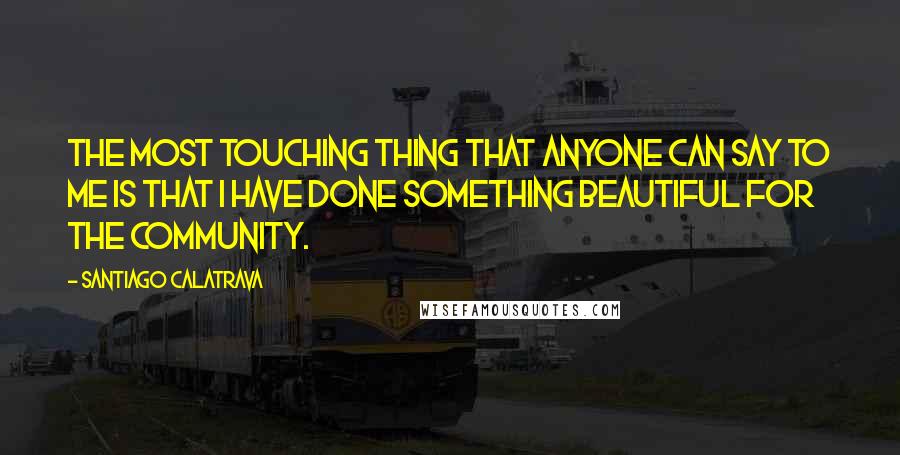 Santiago Calatrava Quotes: The most touching thing that anyone can say to me is that I have done something beautiful for the community.