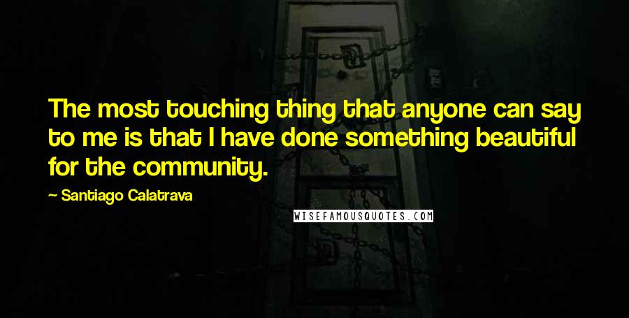 Santiago Calatrava Quotes: The most touching thing that anyone can say to me is that I have done something beautiful for the community.