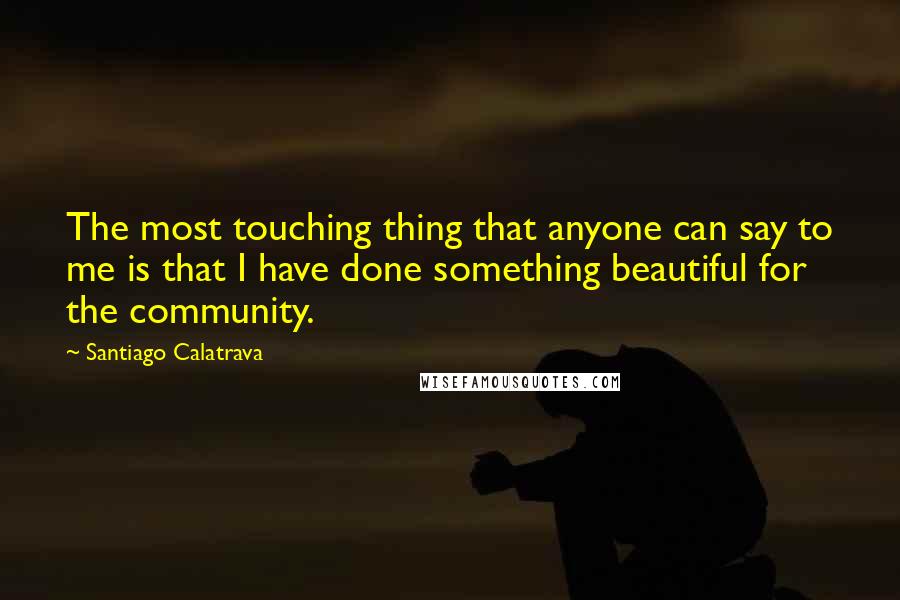 Santiago Calatrava Quotes: The most touching thing that anyone can say to me is that I have done something beautiful for the community.