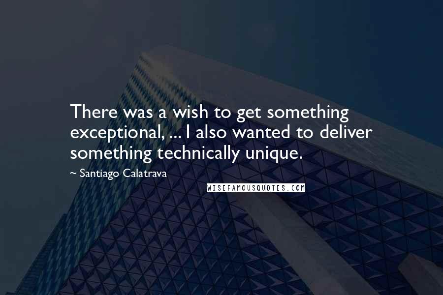 Santiago Calatrava Quotes: There was a wish to get something exceptional, ... I also wanted to deliver something technically unique.