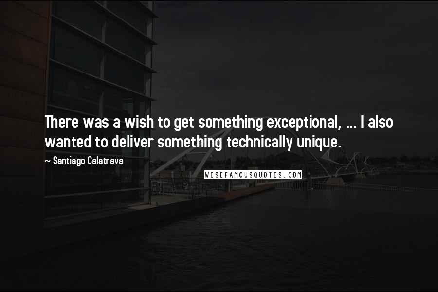 Santiago Calatrava Quotes: There was a wish to get something exceptional, ... I also wanted to deliver something technically unique.