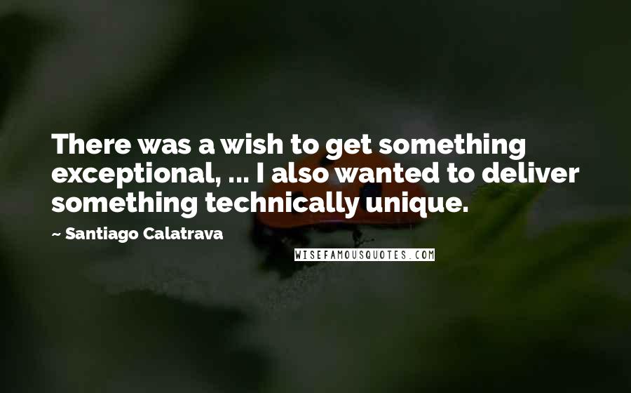 Santiago Calatrava Quotes: There was a wish to get something exceptional, ... I also wanted to deliver something technically unique.