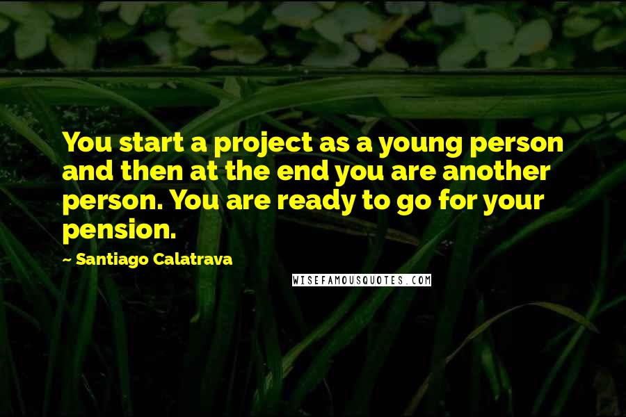 Santiago Calatrava Quotes: You start a project as a young person and then at the end you are another person. You are ready to go for your pension.