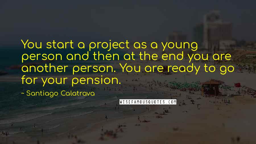 Santiago Calatrava Quotes: You start a project as a young person and then at the end you are another person. You are ready to go for your pension.