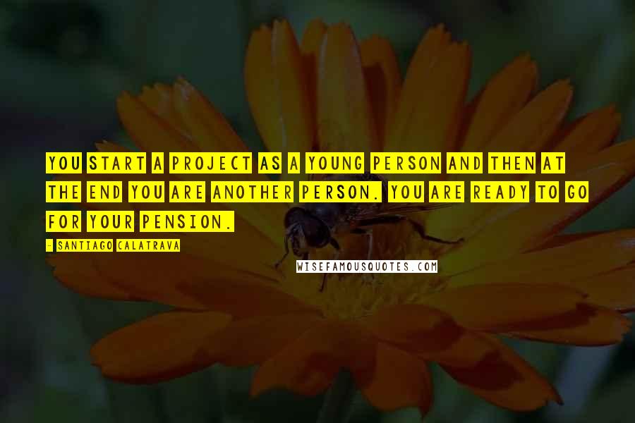 Santiago Calatrava Quotes: You start a project as a young person and then at the end you are another person. You are ready to go for your pension.