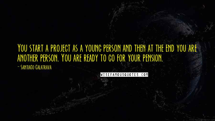 Santiago Calatrava Quotes: You start a project as a young person and then at the end you are another person. You are ready to go for your pension.