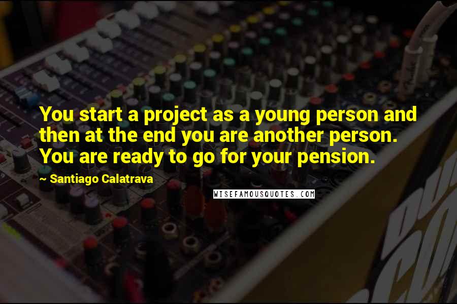 Santiago Calatrava Quotes: You start a project as a young person and then at the end you are another person. You are ready to go for your pension.