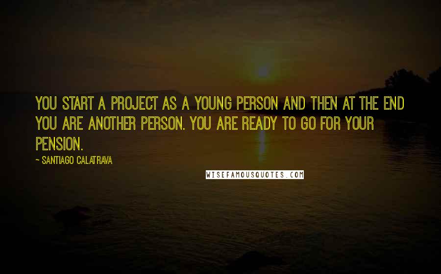 Santiago Calatrava Quotes: You start a project as a young person and then at the end you are another person. You are ready to go for your pension.