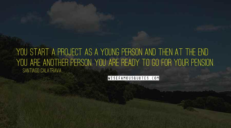 Santiago Calatrava Quotes: You start a project as a young person and then at the end you are another person. You are ready to go for your pension.