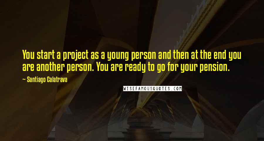 Santiago Calatrava Quotes: You start a project as a young person and then at the end you are another person. You are ready to go for your pension.