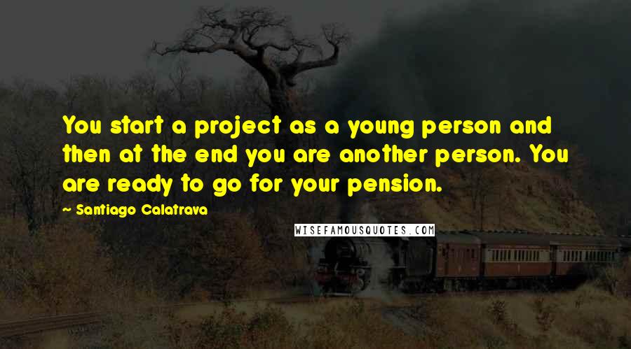 Santiago Calatrava Quotes: You start a project as a young person and then at the end you are another person. You are ready to go for your pension.