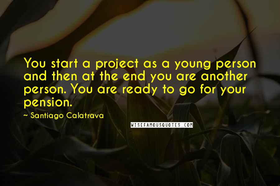 Santiago Calatrava Quotes: You start a project as a young person and then at the end you are another person. You are ready to go for your pension.