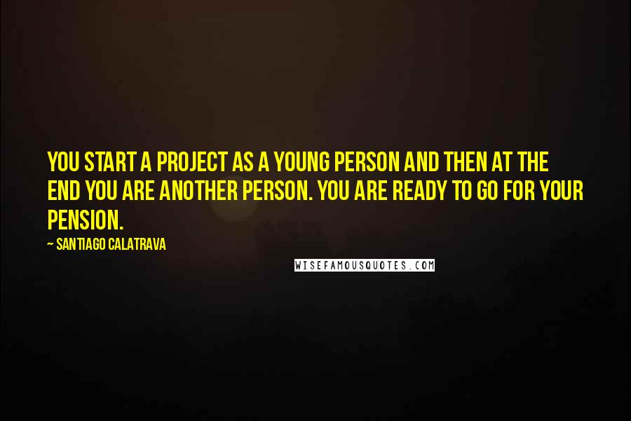 Santiago Calatrava Quotes: You start a project as a young person and then at the end you are another person. You are ready to go for your pension.