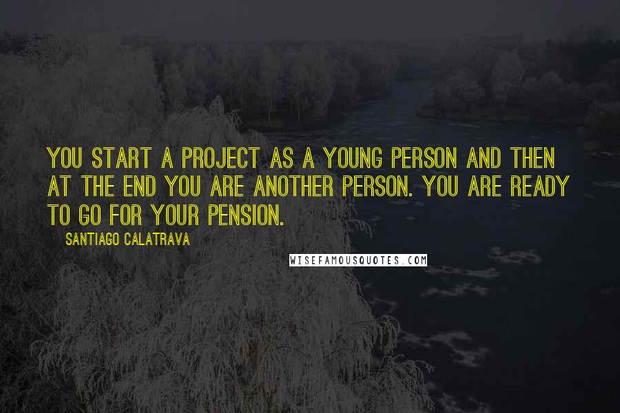 Santiago Calatrava Quotes: You start a project as a young person and then at the end you are another person. You are ready to go for your pension.