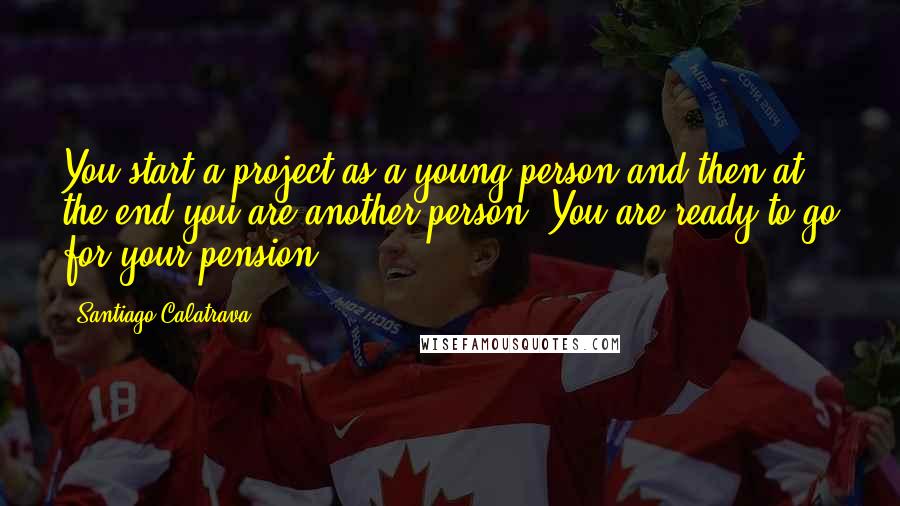 Santiago Calatrava Quotes: You start a project as a young person and then at the end you are another person. You are ready to go for your pension.