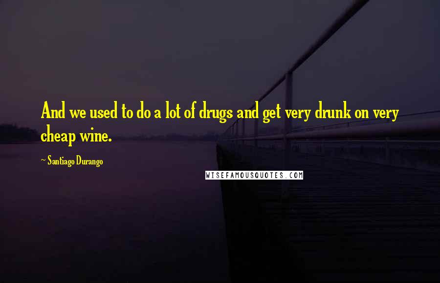 Santiago Durango Quotes: And we used to do a lot of drugs and get very drunk on very cheap wine.